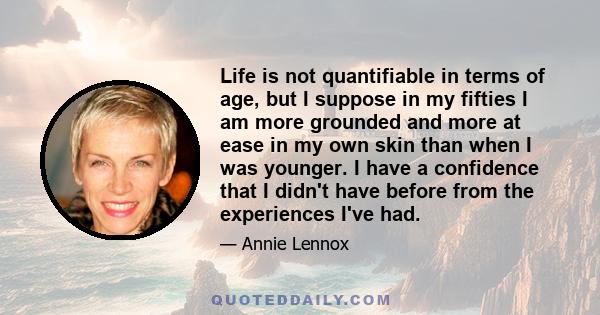 Life is not quantifiable in terms of age, but I suppose in my fifties I am more grounded and more at ease in my own skin than when I was younger. I have a confidence that I didn't have before from the experiences I've