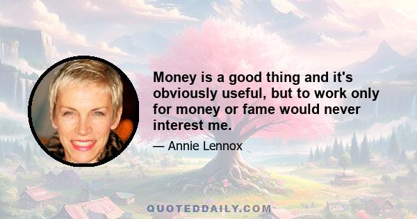 Money is a good thing and it's obviously useful, but to work only for money or fame would never interest me.