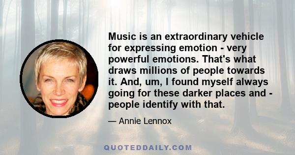 Music is an extraordinary vehicle for expressing emotion - very powerful emotions. That's what draws millions of people towards it. And, um, I found myself always going for these darker places and - people identify with 