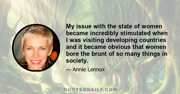 My issue with the state of women became incredibly stimulated when I was visiting developing countries and it became obvious that women bore the brunt of so many things in society.