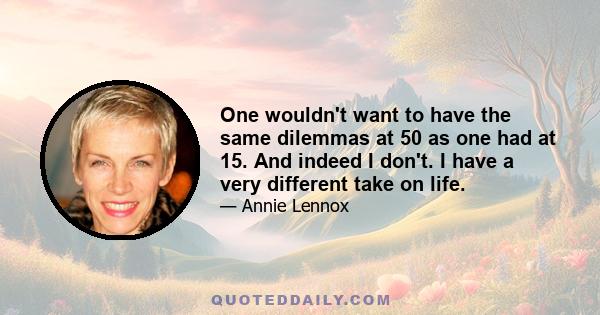 One wouldn't want to have the same dilemmas at 50 as one had at 15. And indeed I don't. I have a very different take on life.