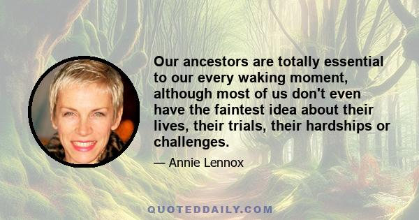 Our ancestors are totally essential to our every waking moment, although most of us don't even have the faintest idea about their lives, their trials, their hardships or challenges.