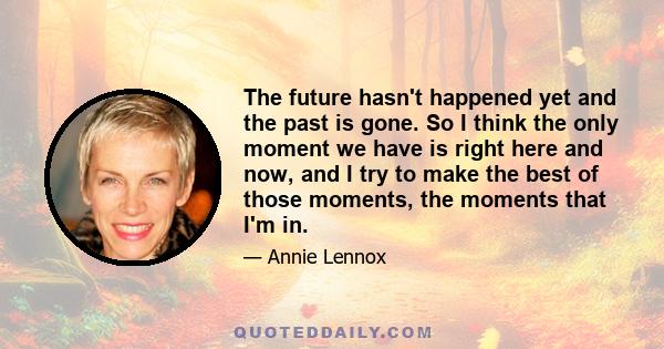 The future hasn't happened yet and the past is gone. So I think the only moment we have is right here and now, and I try to make the best of those moments, the moments that I'm in.