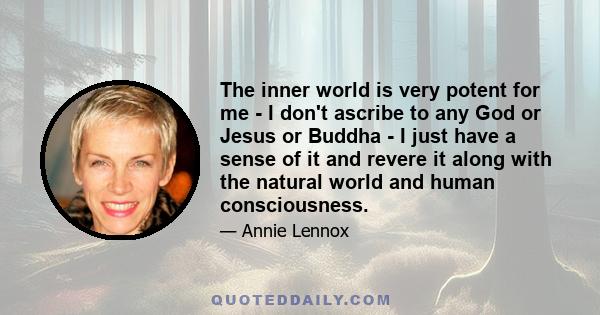 The inner world is very potent for me - I don't ascribe to any God or Jesus or Buddha - I just have a sense of it and revere it along with the natural world and human consciousness.