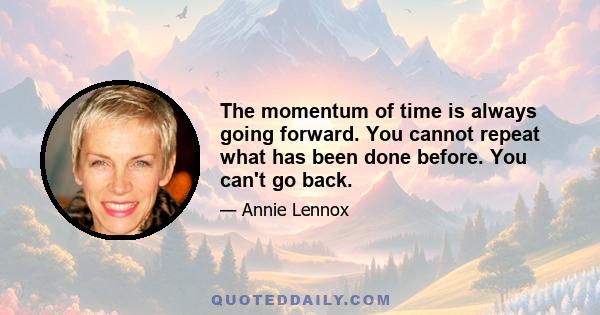 The momentum of time is always going forward. You cannot repeat what has been done before. You can't go back.