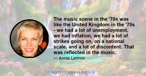 The music scene in the '70s was like the United Kingdom in the '70s - we had a lot of unemployment, we had inflation, we had a lot of strikes going on, on a national scale, and a lot of discontent. That was reflected in 