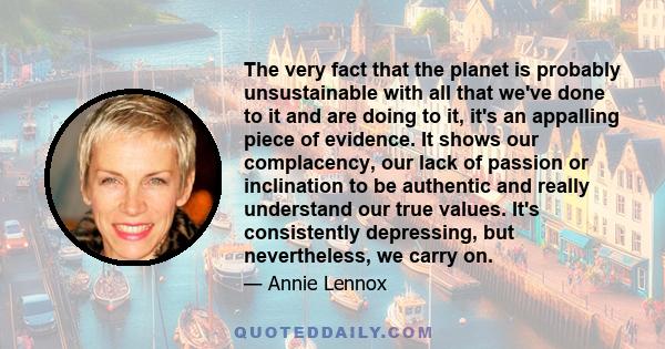 The very fact that the planet is probably unsustainable with all that we've done to it and are doing to it, it's an appalling piece of evidence. It shows our complacency, our lack of passion or inclination to be