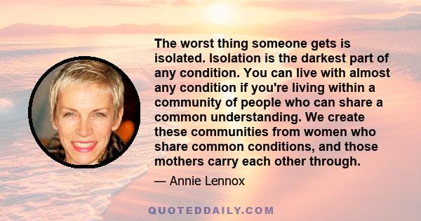 The worst thing someone gets is isolated. Isolation is the darkest part of any condition. You can live with almost any condition if you're living within a community of people who can share a common understanding. We