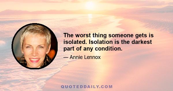 The worst thing someone gets is isolated. Isolation is the darkest part of any condition.