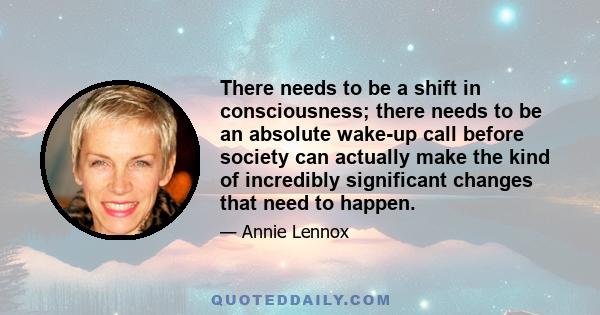 There needs to be a shift in consciousness; there needs to be an absolute wake-up call before society can actually make the kind of incredibly significant changes that need to happen.