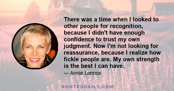 There was a time when I looked to other people for recognition, because I didn't have enough confidence to trust my own judgment. Now I'm not looking for reassurance, because I realize how fickle people are. My own