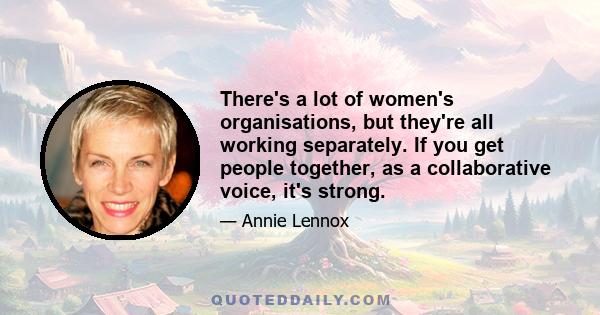 There's a lot of women's organisations, but they're all working separately. If you get people together, as a collaborative voice, it's strong.