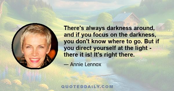 There's always darkness around, and if you focus on the darkness, you don't know where to go. But if you direct yourself at the light - there it is! It's right there.