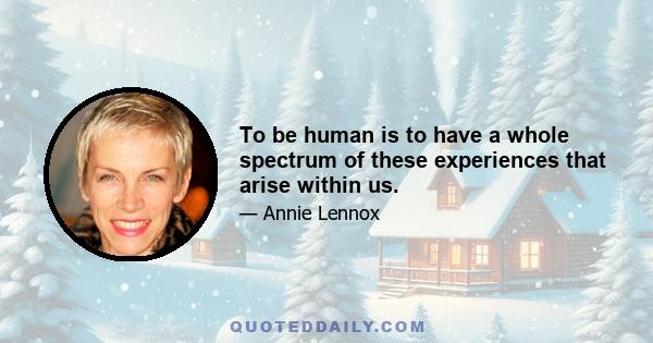 To be human is to have a whole spectrum of these experiences that arise within us.