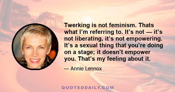 Twerking is not feminism. Thats what I’m referring to. It’s not — it’s not liberating, it’s not empowering. It’s a sexual thing that you’re doing on a stage; it doesn’t empower you. That’s my feeling about it.