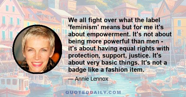 We all fight over what the label 'feminism' means but for me it's about empowerment. It's not about being more powerful than men - it's about having equal rights with protection, support, justice. It's about very basic