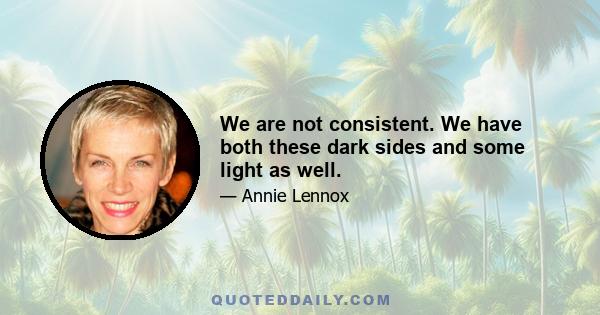 We are not consistent. We have both these dark sides and some light as well.