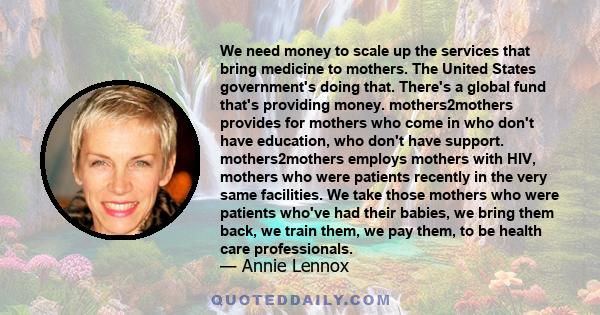 We need money to scale up the services that bring medicine to mothers. The United States government's doing that. There's a global fund that's providing money. mothers2mothers provides for mothers who come in who don't