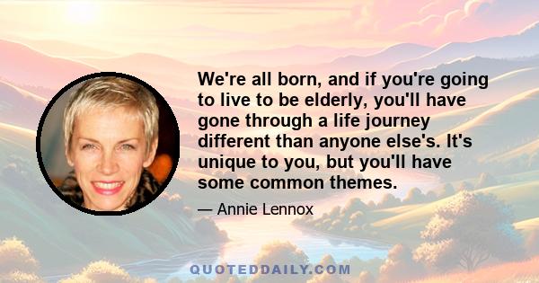 We're all born, and if you're going to live to be elderly, you'll have gone through a life journey different than anyone else's. It's unique to you, but you'll have some common themes.