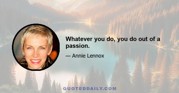 Whatever you do, you do out of a passion.