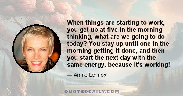 When things are starting to work, you get up at five in the morning thinking, what are we going to do today? You stay up until one in the morning getting it done, and then you start the next day with the same energy,