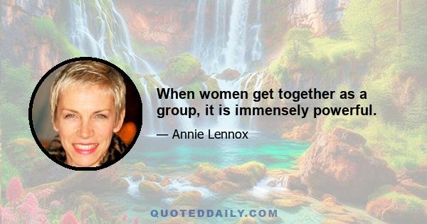 When women get together as a group, it is immensely powerful.