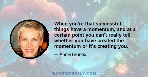 When you're that successful, things have a momentum, and at a certain point you can't really tell whether you have created the momentum or it's creating you.