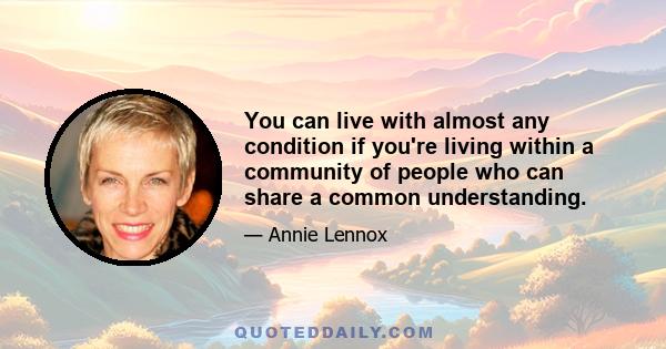 You can live with almost any condition if you're living within a community of people who can share a common understanding.