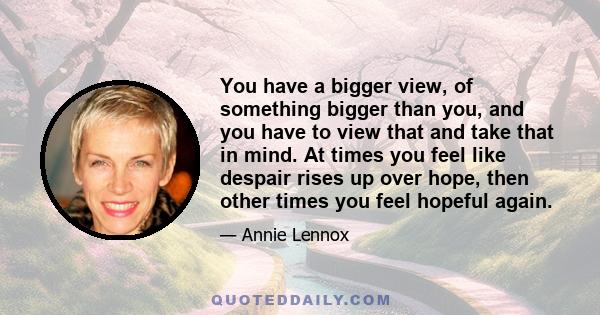 You have a bigger view, of something bigger than you, and you have to view that and take that in mind. At times you feel like despair rises up over hope, then other times you feel hopeful again.