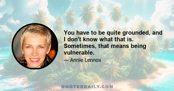 You have to be quite grounded, and I don't know what that is. Sometimes, that means being vulnerable.