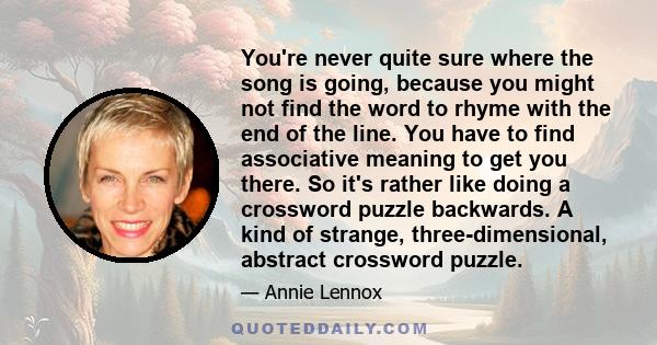 You're never quite sure where the song is going, because you might not find the word to rhyme with the end of the line. You have to find associative meaning to get you there. So it's rather like doing a crossword puzzle 