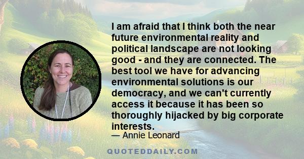 I am afraid that I think both the near future environmental reality and political landscape are not looking good - and they are connected. The best tool we have for advancing environmental solutions is our democracy,