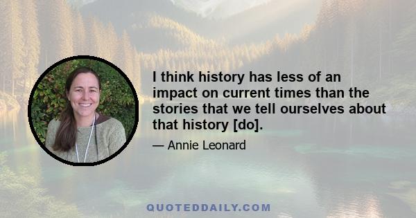 I think history has less of an impact on current times than the stories that we tell ourselves about that history [do].