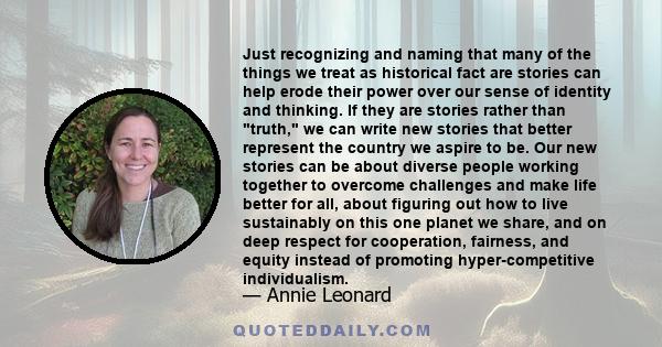 Just recognizing and naming that many of the things we treat as historical fact are stories can help erode their power over our sense of identity and thinking. If they are stories rather than truth, we can write new