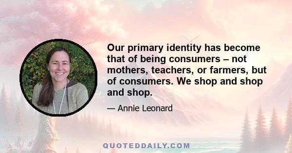 Our primary identity has become that of being consumers – not mothers, teachers, or farmers, but of consumers. We shop and shop and shop.