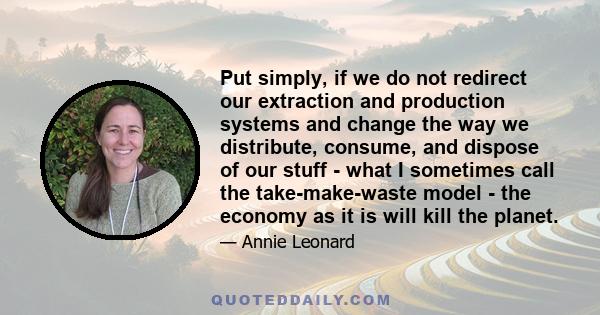 Put simply, if we do not redirect our extraction and production systems and change the way we distribute, consume, and dispose of our stuff - what I sometimes call the take-make-waste model - the economy as it is will