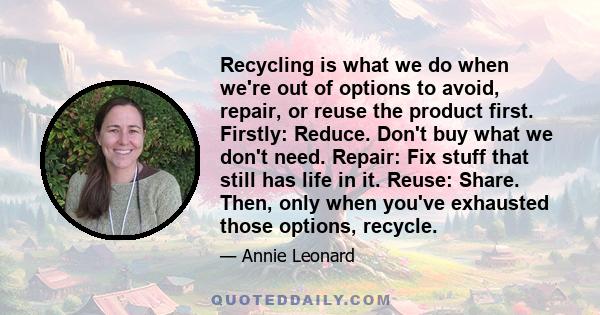 Recycling is what we do when we're out of options to avoid, repair, or reuse the product first. Firstly: Reduce. Don't buy what we don't need. Repair: Fix stuff that still has life in it. Reuse: Share. Then, only when