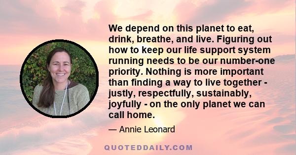 We depend on this planet to eat, drink, breathe, and live. Figuring out how to keep our life support system running needs to be our number-one priority. Nothing is more important than finding a way to live together -