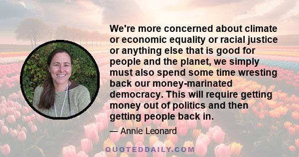 We're more concerned about climate or economic equality or racial justice or anything else that is good for people and the planet, we simply must also spend some time wresting back our money-marinated democracy. This