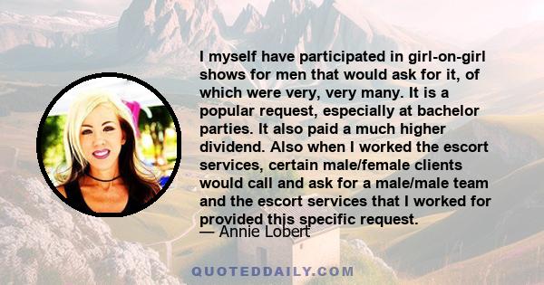 I myself have participated in girl-on-girl shows for men that would ask for it, of which were very, very many. It is a popular request, especially at bachelor parties. It also paid a much higher dividend. Also when I