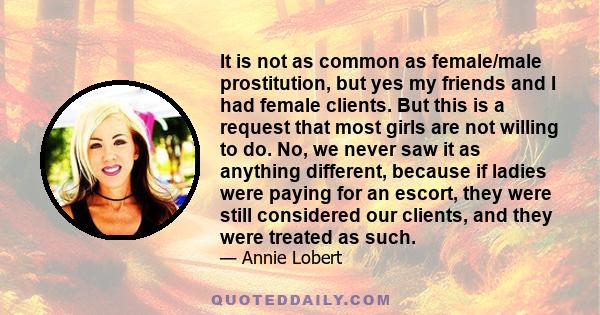 It is not as common as female/male prostitution, but yes my friends and I had female clients. But this is a request that most girls are not willing to do. No, we never saw it as anything different, because if ladies