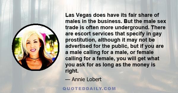 Las Vegas does have its fair share of males in the business. But the male sex trade is often more underground. There are escort services that specify in gay prostitution, although it may not be advertised for the