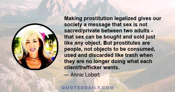 Making prostitution legalized gives our society a message that sex is not sacred/private between two adults - that sex can be bought and sold just like any object. But prostitutes are people, not objects to be consumed, 