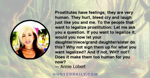 Prostitutes have feelings; they are very human. They hurt, bleed cry and laugh just like you and me. To the people that want to legalize prostitution: Let me ask you a question. If you want to legalize it, would you now 