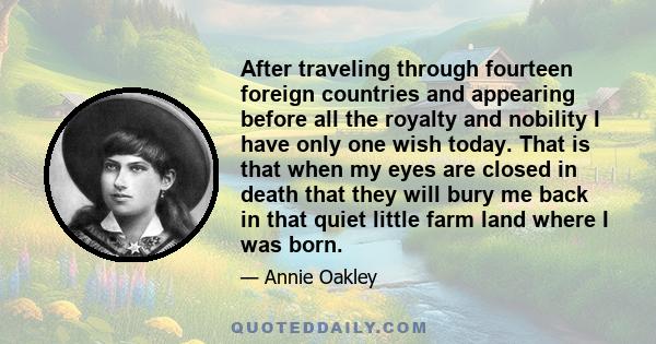 After traveling through fourteen foreign countries and appearing before all the royalty and nobility I have only one wish today. That is that when my eyes are closed in death that they will bury me back in that quiet