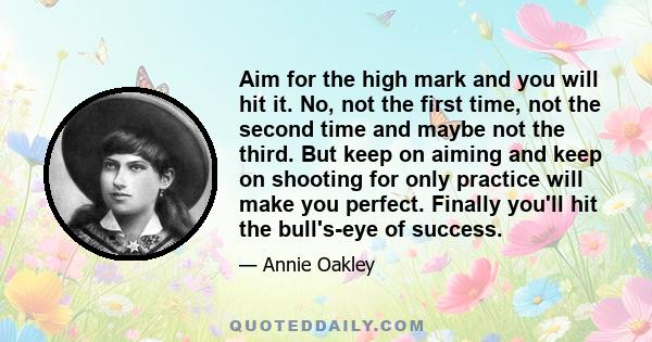 Aim for the high mark and you will hit it. No, not the first time, not the second time and maybe not the third. But keep on aiming and keep on shooting for only practice will make you perfect. Finally you'll hit the