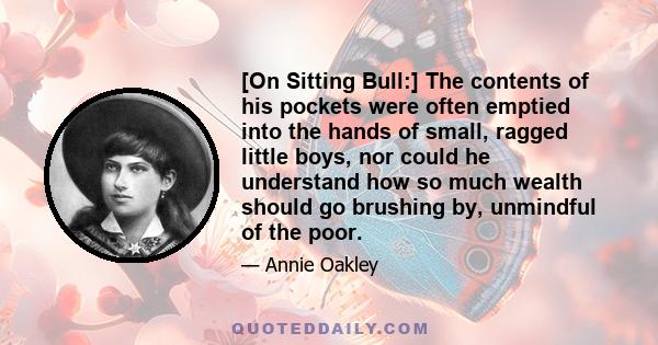 [On Sitting Bull:] The contents of his pockets were often emptied into the hands of small, ragged little boys, nor could he understand how so much wealth should go brushing by, unmindful of the poor.