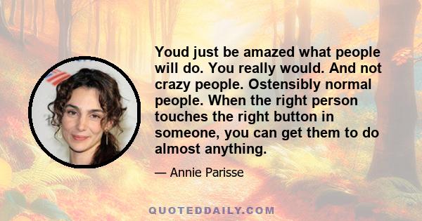 Youd just be amazed what people will do. You really would. And not crazy people. Ostensibly normal people. When the right person touches the right button in someone, you can get them to do almost anything.