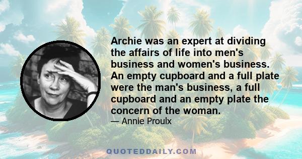 Archie was an expert at dividing the affairs of life into men's business and women's business. An empty cupboard and a full plate were the man's business, a full cupboard and an empty plate the concern of the woman.