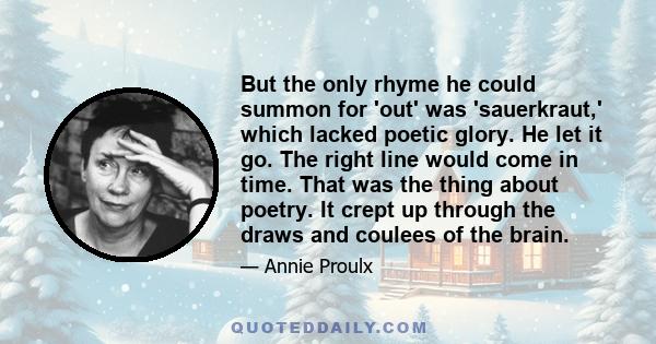 But the only rhyme he could summon for 'out' was 'sauerkraut,' which lacked poetic glory. He let it go. The right line would come in time. That was the thing about poetry. It crept up through the draws and coulees of